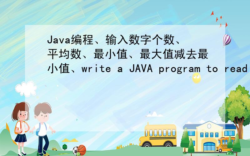 Java编程、输入数字个数、平均数、最小值、最大值减去最小值、write a JAVA program to read in a sequence of integers and print out the following quantities,each on a new line and in the following order,your program should be:1)