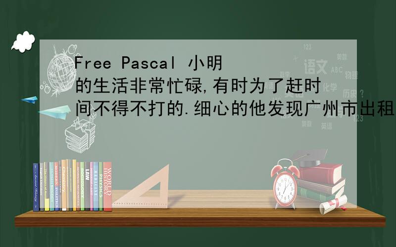 Free Pascal 小明的生活非常忙碌,有时为了赶时间不得不打的.细心的他发现广州市出租车公司规定是:2.5 公里及2.5 公里以内为起步价10元,若超过2.5 公里,超过部分按每公里2.6 元收费.为了验算这