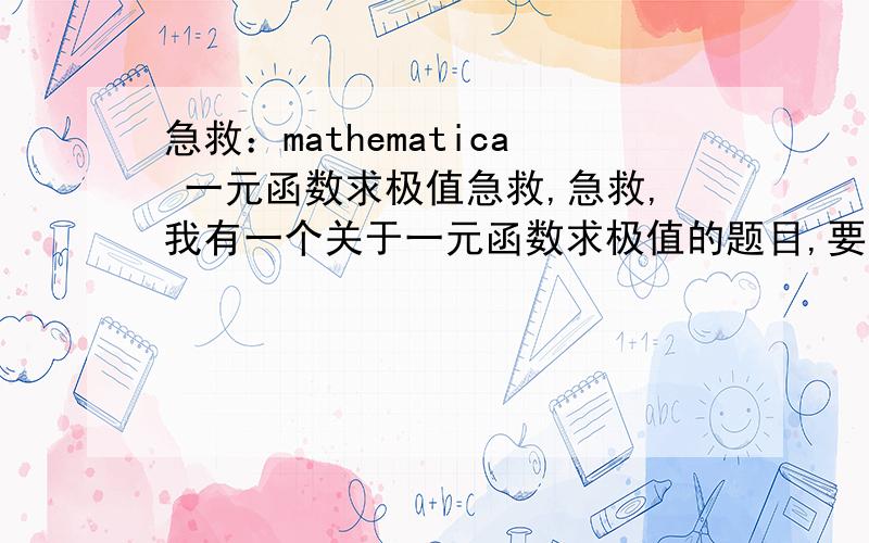 急救：mathematica 一元函数求极值急救,急救,我有一个关于一元函数求极值的题目,要是解答不出来我就完了.题目是这样的：一元函数求极值的问题：请设计一个程序包求一元函数在[a,b]上最大