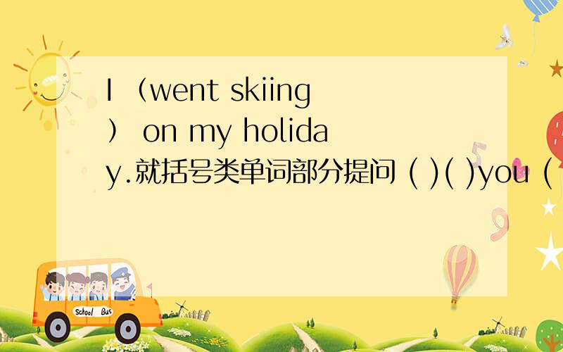 I （went skiing） on my holiday.就括号类单词部分提问 ( )( )you ( ) on your holiday?