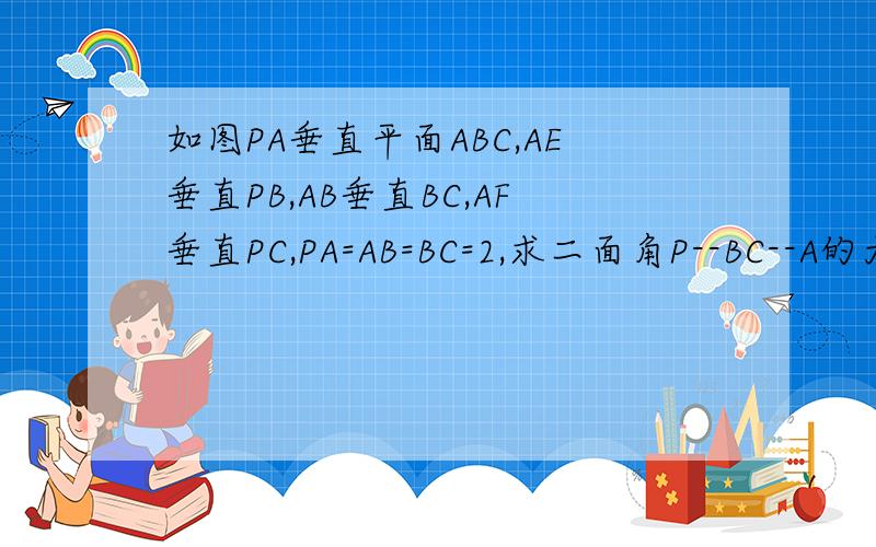 如图PA垂直平面ABC,AE垂直PB,AB垂直BC,AF垂直PC,PA=AB=BC=2,求二面角P--BC--A的大小以及三棱锥P--AEF的体积