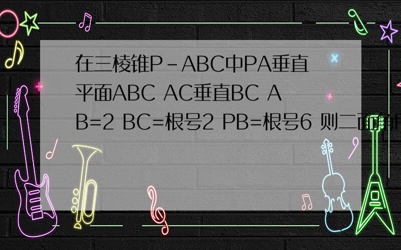 在三棱锥P-ABC中PA垂直平面ABC AC垂直BC AB=2 BC=根号2 PB=根号6 则二面角P-BC-A的大小为
