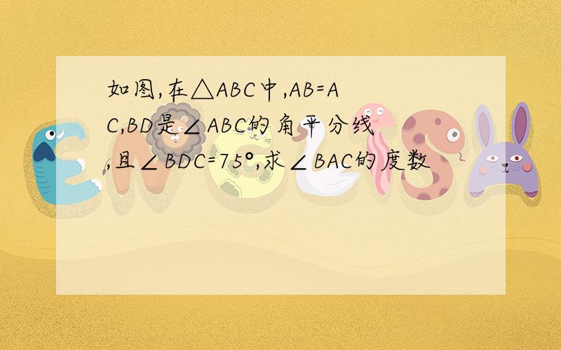 如图,在△ABC中,AB=AC,BD是∠ABC的角平分线,且∠BDC=75°,求∠BAC的度数