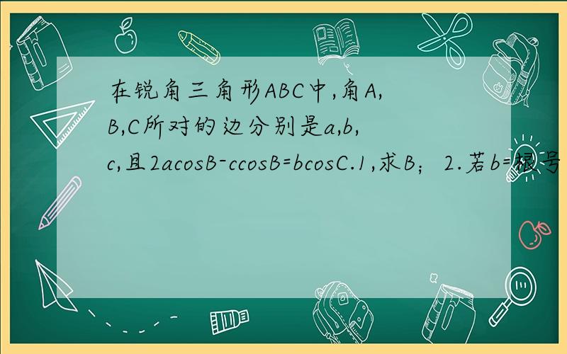 在锐角三角形ABC中,角A,B,C所对的边分别是a,b,c,且2acosB-ccosB=bcosC.1,求B；2.若b=根号3/2,求周长l的最大值