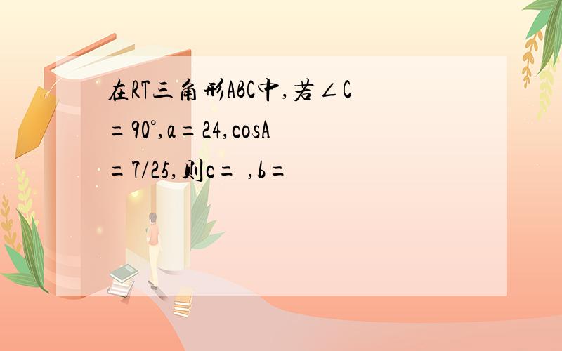 在RT三角形ABC中,若∠C=90°,a=24,cosA=7/25,则c= ,b=