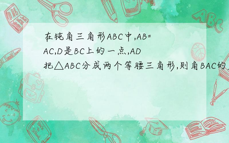 在钝角三角形ABC中,AB=AC,D是BC上的一点,AD把△ABC分成两个等腰三角形,则角BAC的度数为?您能帮我说一说解题步骤么.