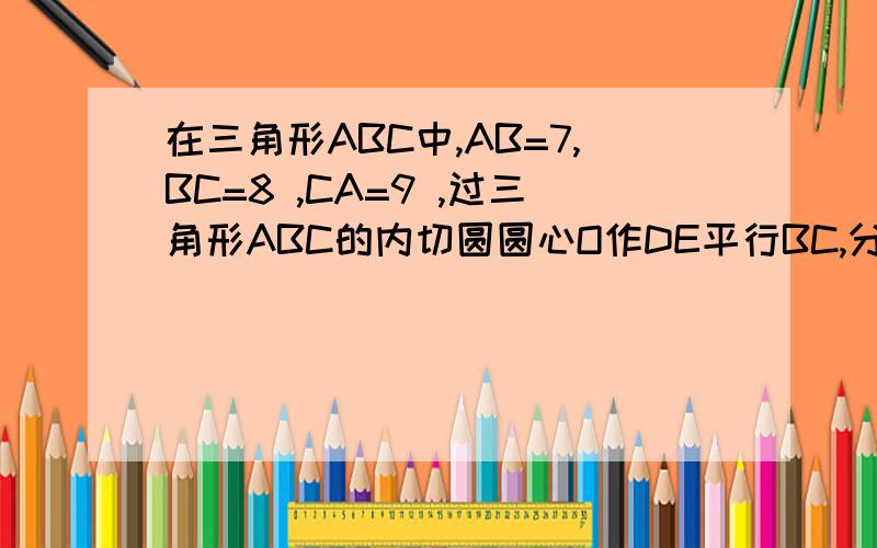 在三角形ABC中,AB=7,BC=8 ,CA=9 ,过三角形ABC的内切圆圆心O作DE平行BC,分别与AB,AC相交于D,E,则DE的长为请大侠们给个过程.有图更好.