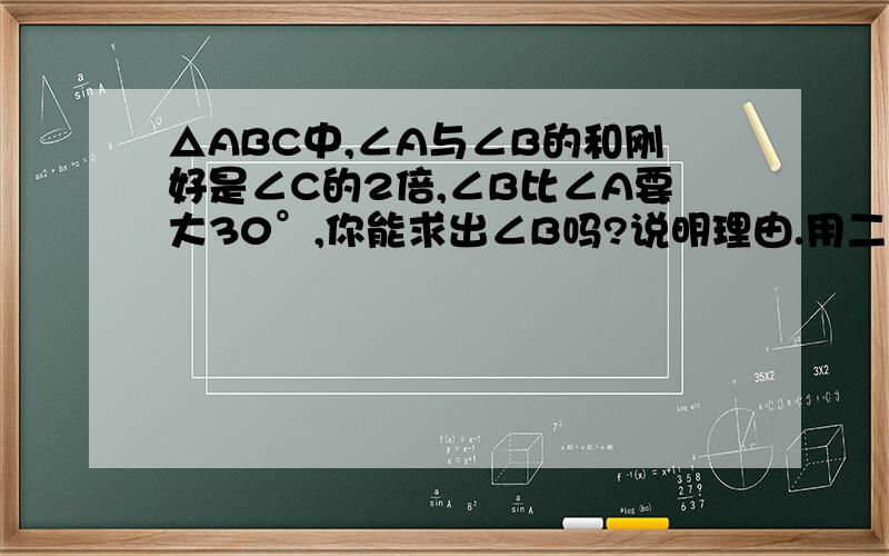 △ABC中,∠A与∠B的和刚好是∠C的2倍,∠B比∠A要大30°,你能求出∠B吗?说明理由.用二元一次方程组