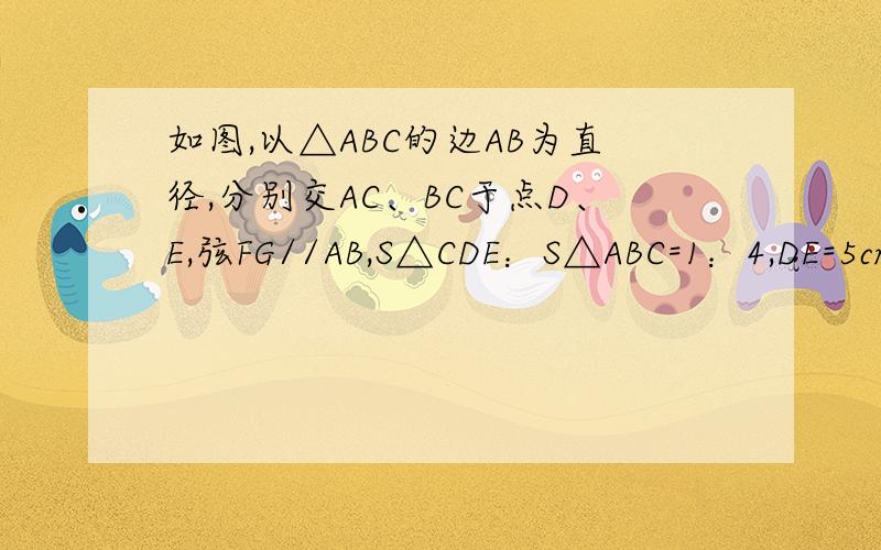 如图,以△ABC的边AB为直径,分别交AC、BC于点D、E,弦FG//AB,S△CDE：S△ABC=1：4,DE=5cm,FG=8cm,求梯形AFGB的面积.