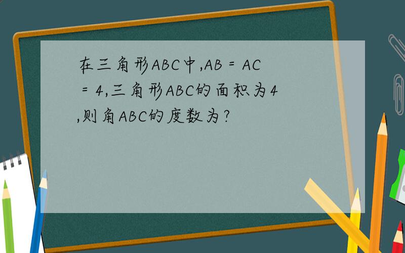 在三角形ABC中,AB＝AC＝4,三角形ABC的面积为4,则角ABC的度数为?