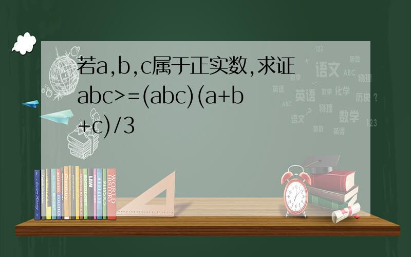 若a,b,c属于正实数,求证abc>=(abc)(a+b+c)/3