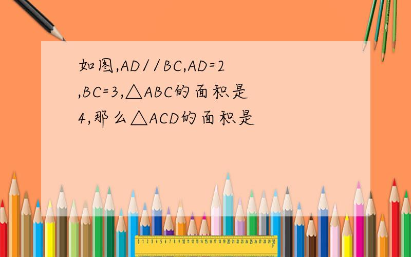 如图,AD//BC,AD=2,BC=3,△ABC的面积是4,那么△ACD的面积是