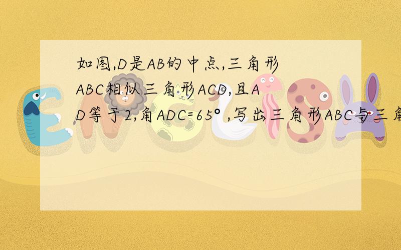 如图,D是AB的中点,三角形ABC相似三角形ACD,且AD等于2,角ADC=65° ,写出三角形ABC与三角形ACD的对应边成比例的比例式.求AC的值及角ACB的度数；
