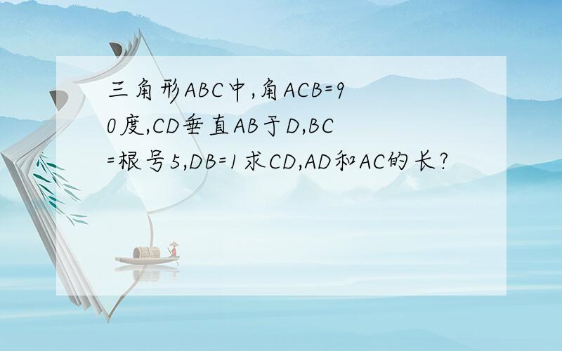 三角形ABC中,角ACB=90度,CD垂直AB于D,BC=根号5,DB=1求CD,AD和AC的长?