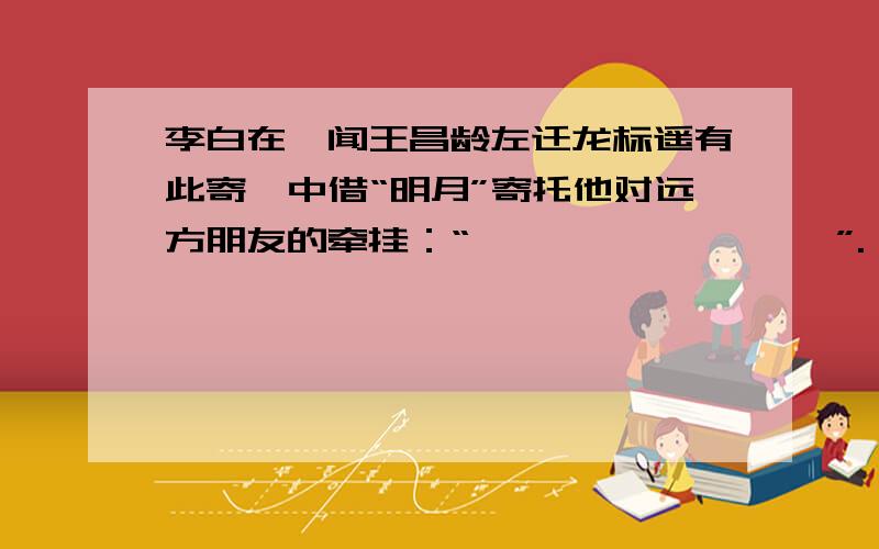 李白在《闻王昌龄左迁龙标遥有此寄》中借“明月”寄托他对远方朋友的牵挂：“————,————”.