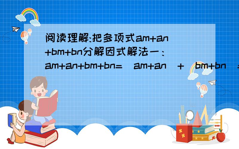 阅读理解:把多项式am+an+bm+bn分解因式解法一：am+an+bm+bn=（am+an）+（bm+bn）=a（m+n）+b（m+n）=.阅读理解:把多项式am+an+bm+bn分解因式解法一：am+an+bm+bn=（am+an）+（bm+bn）=a（m+n）+b（m+n）=（m+n）（a