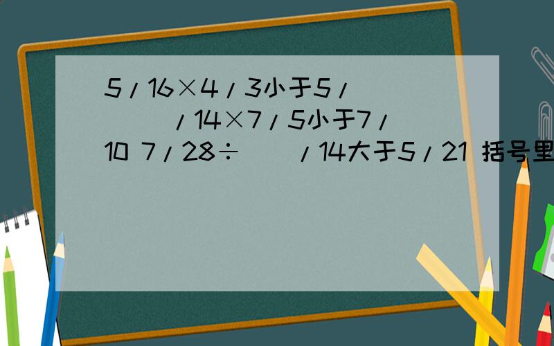 5/16×4/3小于5/() ()/14×7/5小于7/10 7/28÷（）/14大于5/21 括号里可以填多少?试各填一个数字
