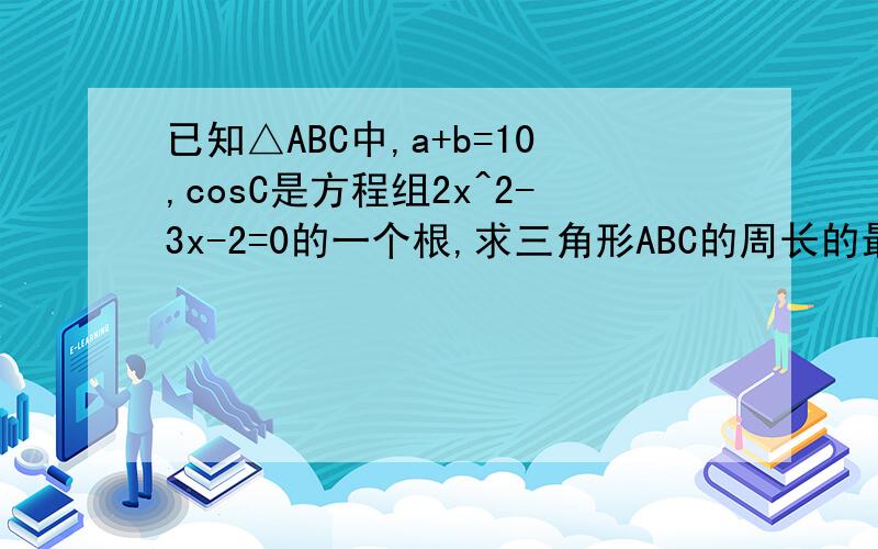已知△ABC中,a+b=10,cosC是方程组2x^2-3x-2=0的一个根,求三角形ABC的周长的最小值.