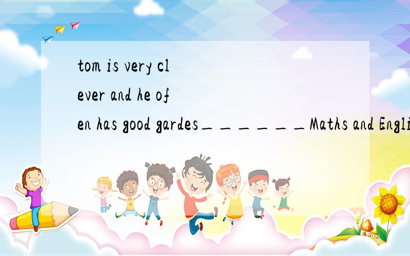 tom is very clever and he ofen has good gardes______Maths and English