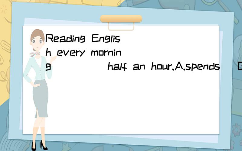 Reading English every morning ____ half an hour.A.spends   B.takes up  C.cost 选哪个答案?为什么?