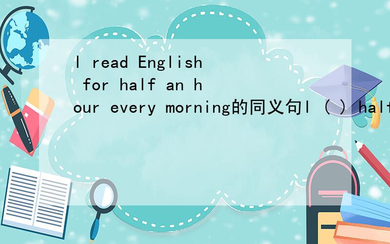 l read English for half an hour every morning的同义句l ( ) half an hour ( ) English every morning