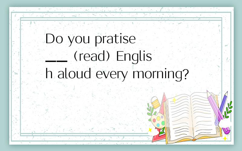 Do you pratise▁▁（read）English aloud every morning?