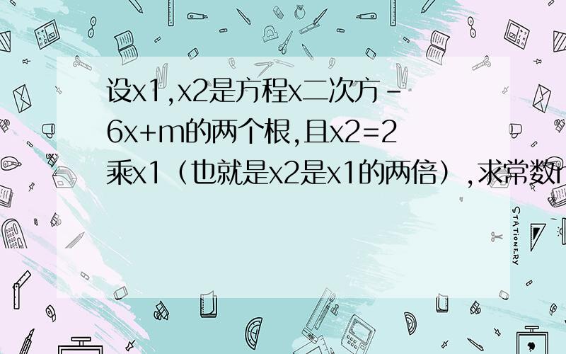设x1,x2是方程x二次方-6x+m的两个根,且x2=2乘x1（也就是x2是x1的两倍）,求常数m的值.