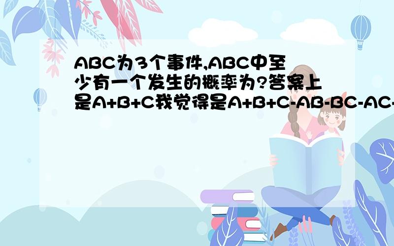 ABC为3个事件,ABC中至少有一个发生的概率为?答案上是A+B+C我觉得是A+B+C-AB-BC-AC+ABC,请问谁对ABC中至多2个发生的概率?答案是（1-A）+(1-B)+(1-C)不知道是不是正确?不是说错了，是用ABC的运算关系表