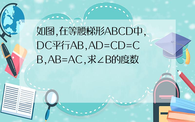 如图,在等腰梯形ABCD中,DC平行AB,AD=CD=CB,AB=AC,求∠B的度数