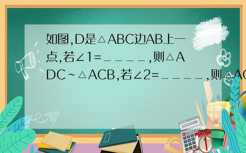 如图,D是△ABC边AB上一点,若∠1=____,则△ADC∽△ACB,若∠2=____,则△ACD∽△ABC