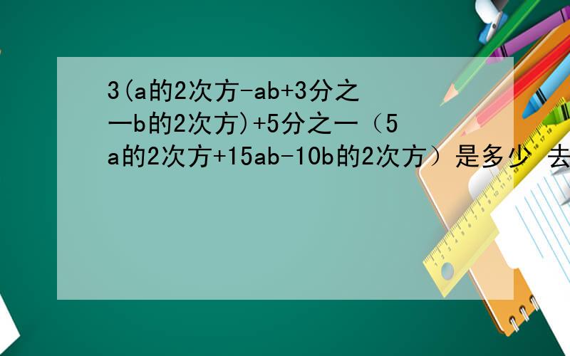 3(a的2次方-ab+3分之一b的2次方)+5分之一（5a的2次方+15ab-10b的2次方）是多少 去括号,在合并同类项,谢