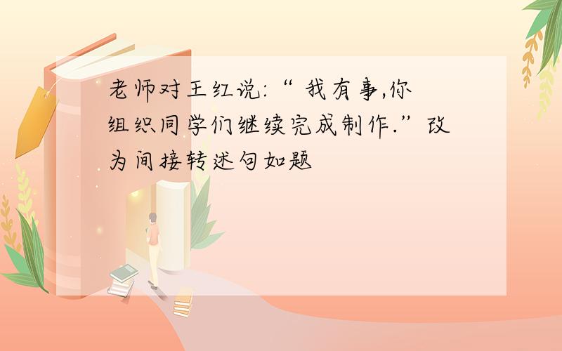 老师对王红说:“ 我有事,你组织同学们继续完成制作.”改为间接转述句如题