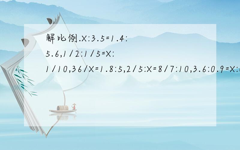 解比例.X:3.5=1.4:5.6,1/2:1/5=X:1/10,36/X=1.8:5,2/5:X=8/7:10,3.6:0.9=X:0.15,X:3/5=3/8:0.05解比例.X：3.5=1.4：5.6、1/2：1/5=X：1/10、36/X=1.8：5、2/5：X=8/7：10、3.6：0.9=X：0.15、X：3/5=3/8：0.05