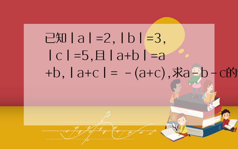 已知|a|=2,|b|=3,|c|=5,且|a+b|=a+b,|a+c|= -(a+c),求a-b-c的值
