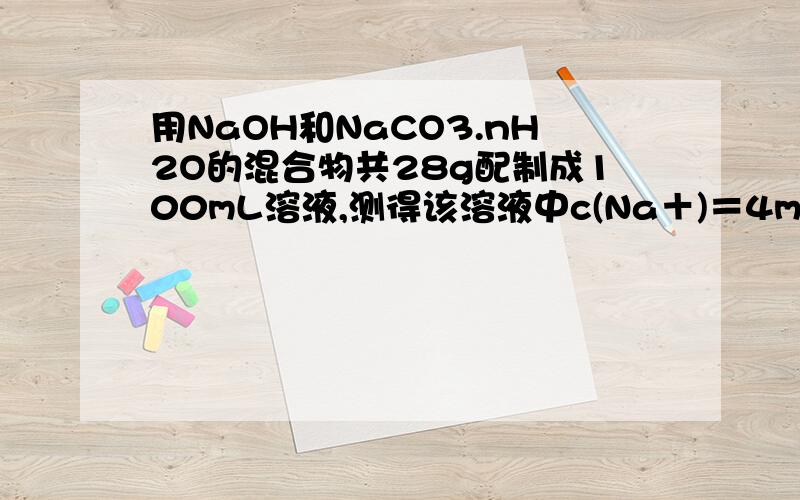 用NaOH和NaCO3.nH2O的混合物共28g配制成100mL溶液,测得该溶液中c(Na＋)＝4mol／L,另取相同质量的上述混合物,加入足量的盐酸完全反应后,放出的气体在标准状况下的体积为3.36L,试计算：(1) 原混合物