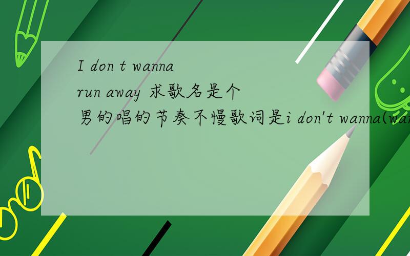 I don t wanna run away 求歌名是个男的唱的节奏不慢歌词是i don't wanna(want to) run away ,BABY I DON'T WANNA...