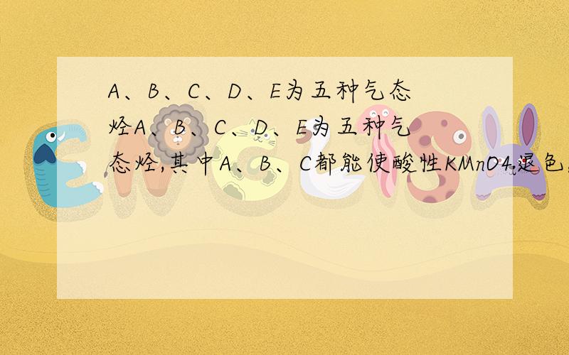 A、B、C、D、E为五种气态烃A、B、C、D、E为五种气态烃,其中A、B、C都能使酸性KMnO4退色,1molC与2molBr2完全加成,生成物分子中每个碳原子都有一个溴原子,A与C通式相同,A与H2加成可得到B,B与N2密度