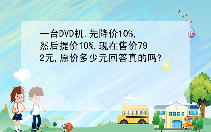 一台DVD机,先降价10%,然后提价10%,现在售价792元,原价多少元回答真的吗?