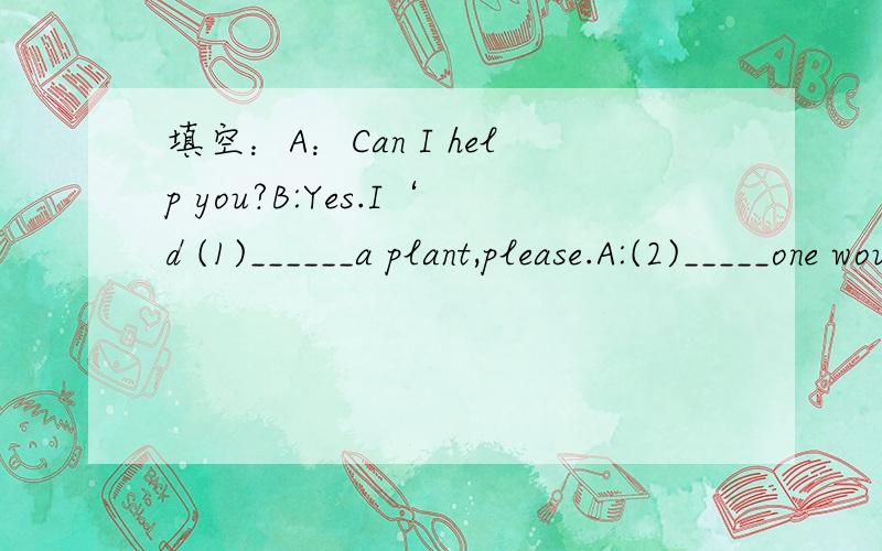 填空：A：Can I help you?B:Yes.I‘d (1)______a plant,please.A:(2)_____one would you like?B:(3)_____big one,please.A:Certainly.Anything else?B:Yes,Can I (4)_____some flower?A:(5)_____roses are nice.How(6)_____would you like?B:Six,please.How(7)____