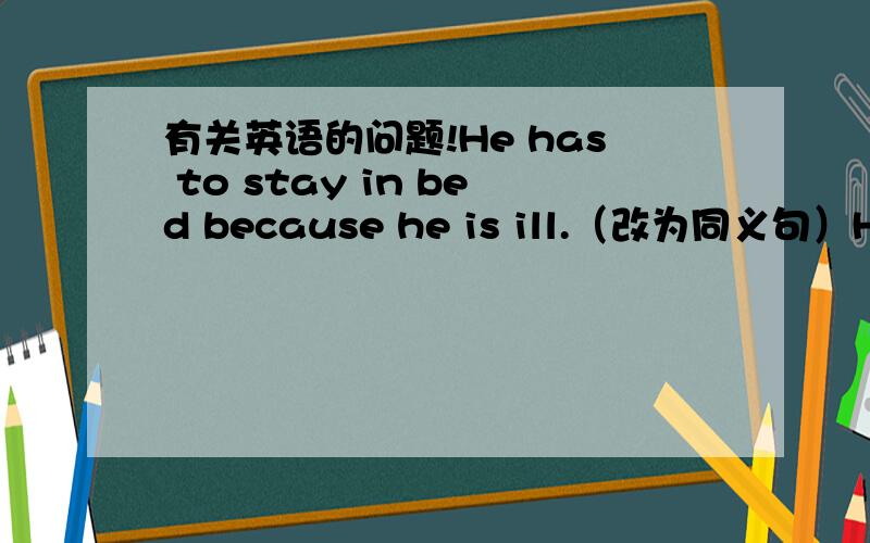 有关英语的问题!He has to stay in bed because he is ill.（改为同义句）He has to stay in bed ——— ——— his illness.