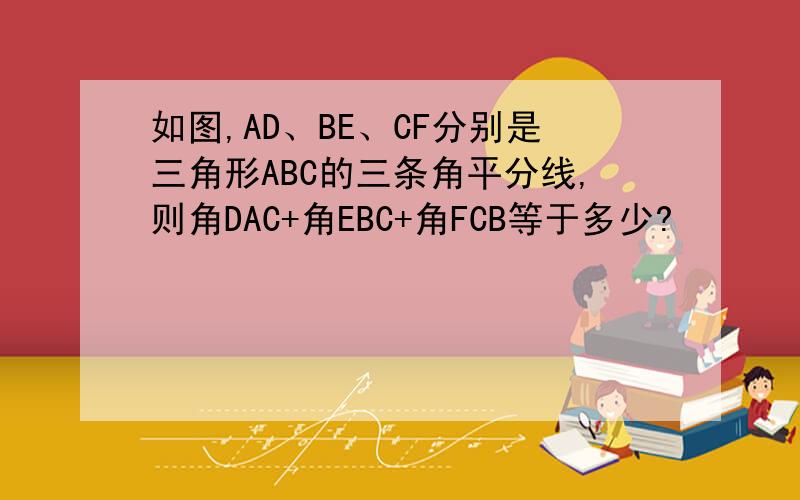 如图,AD、BE、CF分别是三角形ABC的三条角平分线,则角DAC+角EBC+角FCB等于多少?
