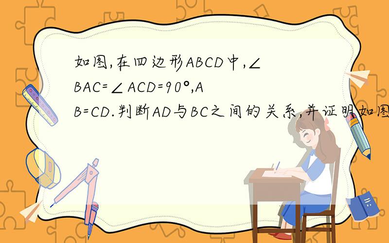 如图,在四边形ABCD中,∠BAC=∠ACD=90°,AB=CD.判断AD与BC之间的关系,并证明如图,在四边形ABCD中,角BAC=角ACD=90度,AB=CD.(1)判断AD与BC之间有何关系,并说明理由；（2）若AB=5cm,BC=13cm①过点A作AE⊥BC,垂足为