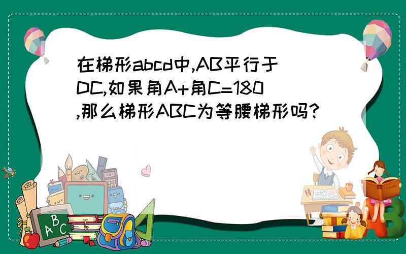 在梯形abcd中,AB平行于DC,如果角A+角C=180,那么梯形ABC为等腰梯形吗?