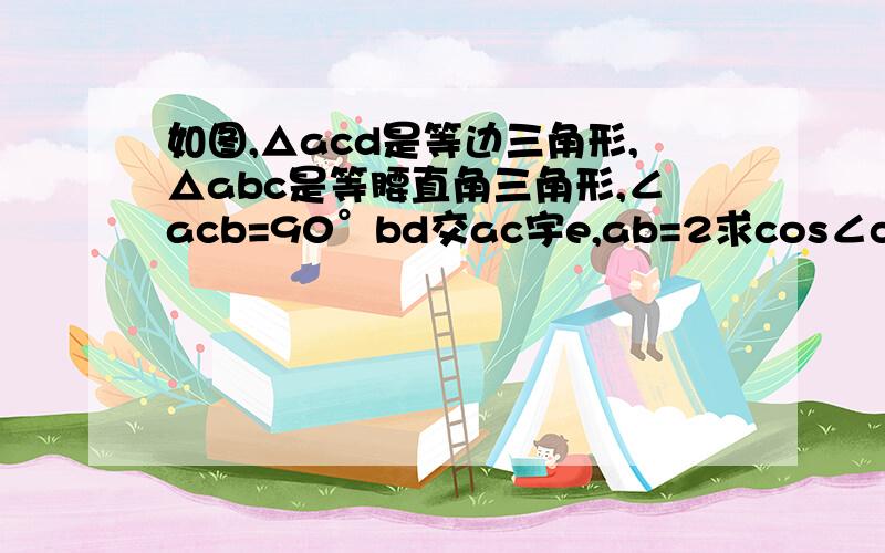 如图,△acd是等边三角形,△abc是等腰直角三角形,∠acb=90°bd交ac宇e,ab=2求cos∠cbe的值 求ae