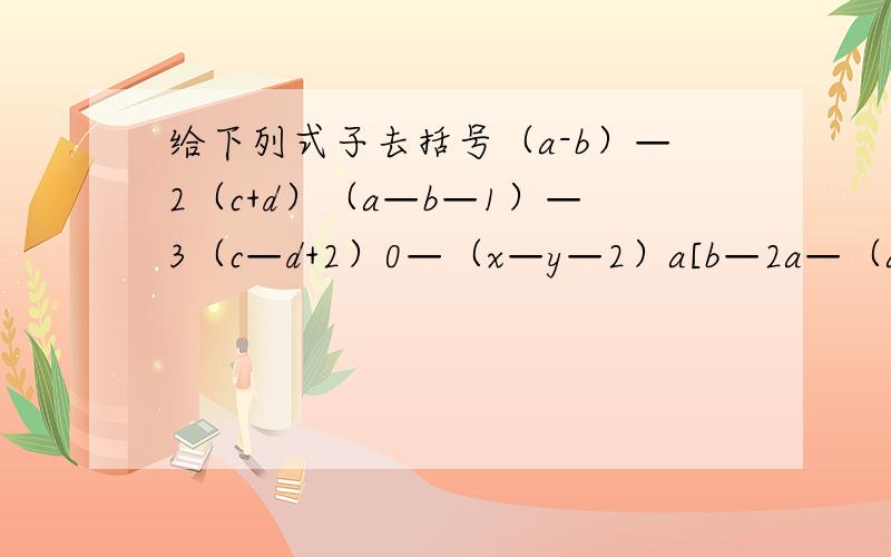 给下列式子去括号（a-b）—2（c+d）（a—b—1）—3（c—d+2）0—（x—y—2）a[b—2a—（a+b）]