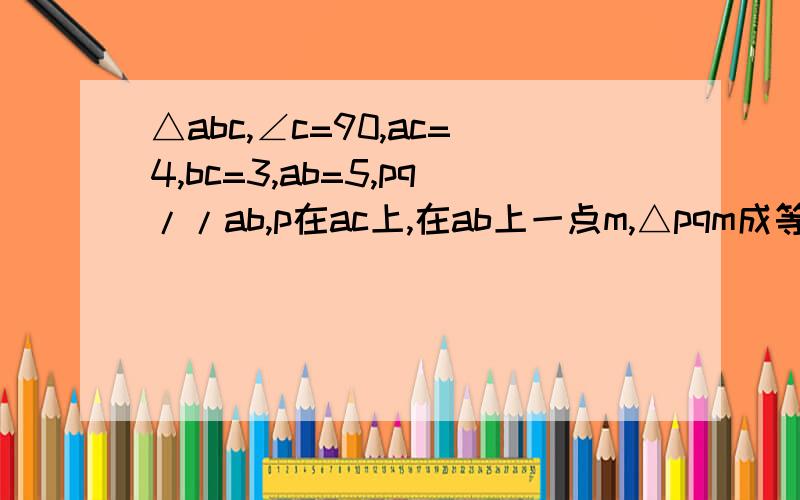 △abc,∠c=90,ac=4,bc=3,ab=5,pq//ab,p在ac上,在ab上一点m,△pqm成等腰直角三角形,求pq的长
