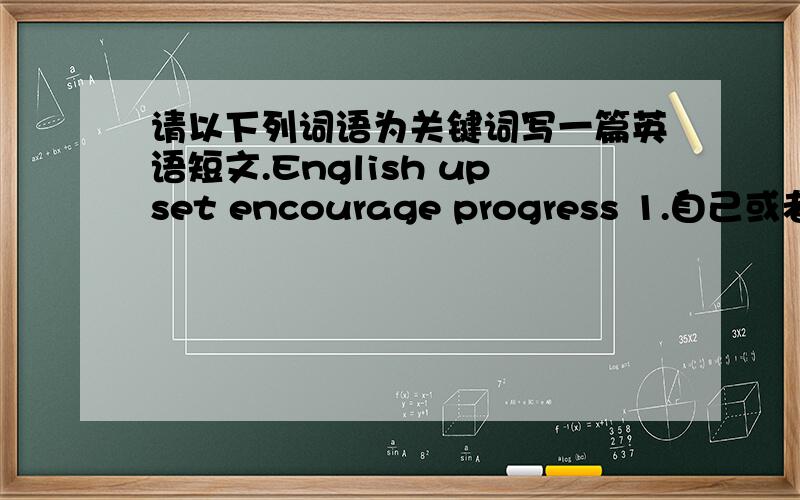 请以下列词语为关键词写一篇英语短文.English upset encourage progress 1.自己或者他人英语学习过程中的经历 2.你的感受