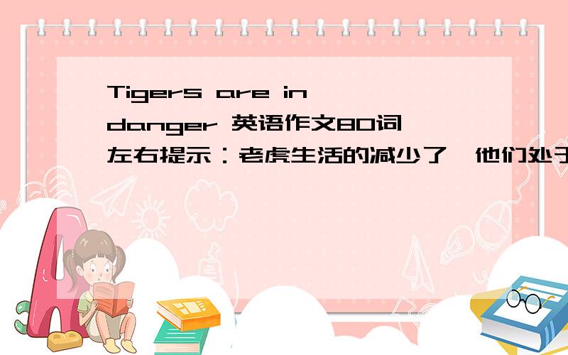 Tigers are in danger 英语作文80词左右提示：老虎生活的减少了,他们处于危险之中.而且猎人们乜到处猎杀老虎,得到他们的皮毛.请拯救处于危险中的老虎们