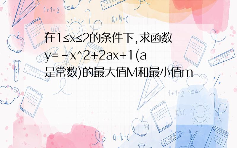 在1≤x≤2的条件下,求函数y=-x^2+2ax+1(a是常数)的最大值M和最小值m