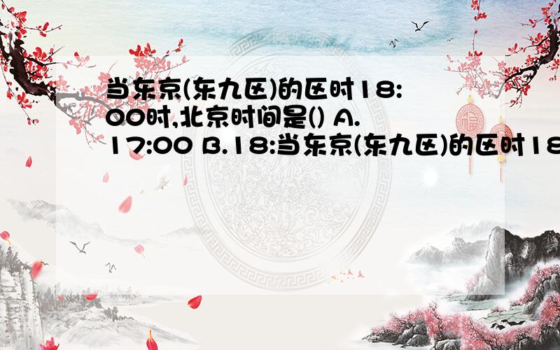 当东京(东九区)的区时18:00时,北京时间是() A.17:00 B.18:当东京(东九区)的区时18:00时,北京时间是()A.17:00 B.18:00 C.19:00 D.20:00